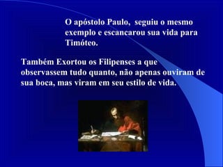 Também Exortou os Filipenses a que observassem tudo quanto, não apenas ouviram de sua boca, mas viram em seu estilo de vida. O apóstolo Paulo,  seguiu o mesmo exemplo e escancarou sua vida para Timóteo.  