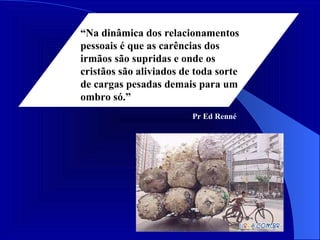 “ Na dinâmica dos relacionamentos pessoais é que as carências dos irmãos são supridas e onde os cristãos são aliviados de toda sorte de cargas pesadas demais para um ombro só.” Pr Ed Renné 