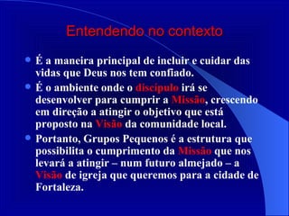 Entendendo no contexto É a maneira principal de incluir e cuidar das vidas que Deus nos tem confiado. É o ambiente onde o  discípulo  irá se desenvolver para cumprir a  Missão , crescendo em direção a atingir o objetivo que está proposto na  Visão  da comunidade local. Portanto, Grupos Pequenos é a estrutura que possibilita o cumprimento da  Missão  que nos levará a atingir – num futuro almejado – a  Visão  de igreja que queremos para a cidade de Fortaleza. 