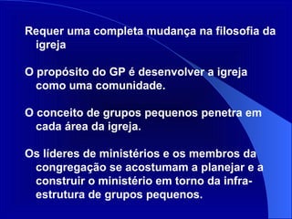 Requer uma completa mudança na filosofia da igreja O propósito do GP é desenvolver a igreja como uma comunidade.  O conceito de grupos pequenos penetra em cada área da igreja. Os líderes de ministérios e os membros da congregação se acostumam a planejar e a construir o ministério em torno da infra-estrutura de grupos pequenos. 