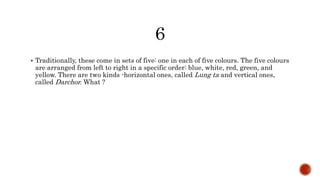 Traditionally, these come in sets of five: one in each of five colours. The five colours
are arranged from left to right in a specific order: blue, white, red, green, and
yellow. There are two kinds -horizontal ones, called Lung ta and vertical ones,
called Darchor. What ?
 
