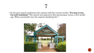  In the post match conference the captain told the curious media, "It's easy to run,
I'm well-ventilated.” The match was played at this picturesque venue, a few weeks
ago. What essentially was the captain clarifying for ?
 