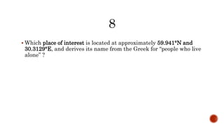  Which place of interest is located at approximately 59.941°N and
30.3129°E, and derives its name from the Greek for “people who live
alone” ?
 