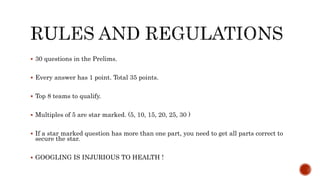  30 questions in the Prelims.
 Every answer has 1 point. Total 35 points.
 Top 8 teams to qualify.
 Multiples of 5 are star marked. (5, 10, 15, 20, 25, 30 )
 If a star marked question has more than one part, you need to get all parts correct to
secure the star.
 GOOGLING IS INJURIOUS TO HEALTH !
 