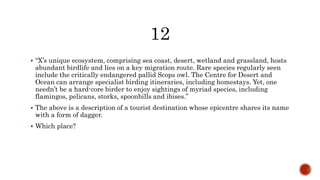  “X’s unique ecosystem, comprising sea coast, desert, wetland and grassland, hosts
abundant birdlife and lies on a key migration route. Rare species regularly seen
include the critically endangered pallid Scops owl. The Centre for Desert and
Ocean can arrange specialist birding itineraries, including homestays. Yet, one
needn’t be a hard-core birder to enjoy sightings of myriad species, including
flamingos, pelicans, storks, spoonbills and ibises.”
 The above is a description of a tourist destination whose epicentre shares its name
with a form of dagger.
 Which place?
 