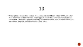  What phrase connects a certain Muhammad Umar Mukri (1922-2000), an actor
who had been cast mostly as a stereotype in nearly 600 films between 1945 and
1994 with a Facebook page with nearly 3000 likes which usually share jokes and
memes on people with obsession for facial hair?
 