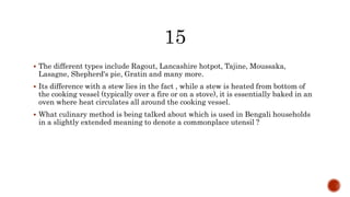  The different types include Ragout, Lancashire hotpot, Tajine, Moussaka,
Lasagne, Shepherd's pie, Gratin and many more.
 Its difference with a stew lies in the fact , while a stew is heated from bottom of
the cooking vessel (typically over a fire or on a stove), it is essentially baked in an
oven where heat circulates all around the cooking vessel.
 What culinary method is being talked about which is used in Bengali households
in a slightly extended meaning to denote a commonplace utensil ?
 