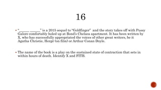  “______ ______” is a 2015 sequel to “Goldfinger” and the story takes off with Pussy
Galore comfortably holed up at Bond’s Chelsea apartment. It has been written by
X, who has successfully appropriated the voices of other great writers, be it
Agatha Christie, Hergé (on film) or Arthur Conan Doyle.
 The name of the book is a play on the sustained state of contraction that sets in
within hours of death. Identify X and FITB.
 