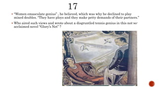  "Women emasculate genius” , he believed, which was why he declined to play
mixed doubles. "They have ploys and they make petty demands of their partners.”
 Who aired such views and wrote about a disgruntled tennis genius in this not-so-
acclaimed novel “Glory’s Net” ?
 