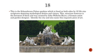  This is the Schoenbrunn Palace gardens which is lined on both sides by 32 life-size
sculptures depicting mythological deities and virtues. This, structure however is
the foremost of them and was created by John Wilhelm Beyer, a German artist
and garden designer. Identify the city and also name this exquisite piece of art.
 