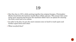  One fine day in 1874, while putting together his original designs, Christopher
Sholes found that the buttons would often collide and jam. This meant that some
items were missed and because the machines didn't have an option for clearing
the field, work had to be redone.
 In order to fix this, he put the most common ones in hard to reach spots and
further apart from each other.
 What resulted thus?
 