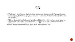  "A glossary of colloquial Anglo-Indian words and phrases, and of kindred terms
etymological, historical, geographical and discursive. By Colonel Henry Yule and
AC Burnell.“
 This is the subtitle of a book originally published in 1872 but has never gone out
of print till date and a revised version is supposed to come out in near future.
 What is the title of this book? Also, what inspired the title?
 