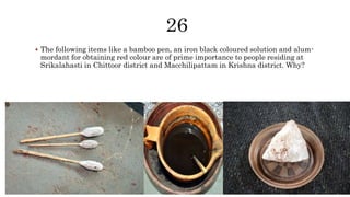  The following items like a bamboo pen, an iron black coloured solution and alum-
mordant for obtaining red colour are of prime importance to people residing at
Srikalahasti in Chittoor district and Macchilipattam in Krishna district. Why?
 