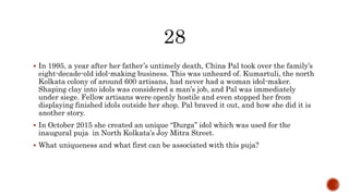  In 1995, a year after her father’s untimely death, China Pal took over the family’s
eight-decade-old idol-making business. This was unheard of. Kumartuli, the north
Kolkata colony of around 600 artisans, had never had a woman idol-maker.
Shaping clay into idols was considered a man’s job, and Pal was immediately
under siege. Fellow artisans were openly hostile and even stopped her from
displaying finished idols outside her shop. Pal braved it out, and how she did it is
another story.
 In October 2015 she created an unique “Durga” idol which was used for the
inaugural puja in North Kolkata’s Joy Mitra Street.
 What uniqueness and what first can be associated with this puja?
 