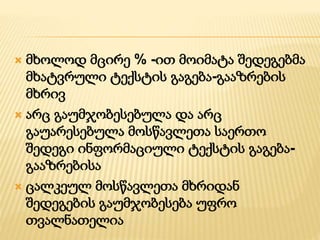  მხოლოდ მცირე % -ით მოიმატა შედეგებმა
მხატვრული ტექსტის გაგება-გააზრების
მხრივ
 არც გაუმჯობესებულა და არც
გაუარესებულა მოსწავლეთა საერთო
შედეგი ინფორმაციული ტექსტის გაგება-
გააზრებისა
 ცალკეულ მოსწავლეთა მხრიდან
შედეგების გაუმჯობესება უფრო
თვალნათელია
 