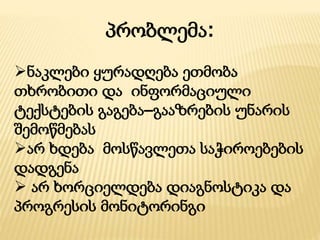 პრობლემა:
ნაკლები ყურადღება ეთმობა
თხრობითი და ინფორმაციული
ტექსტების გაგება–გააზრების უნარის
შემოწმებას
არ ხდება მოსწავლეთა საჭიროებების
დადგენა
 არ ხორციელდება დიაგნოსტიკა და
პროგრესის მონიტორინგი
 