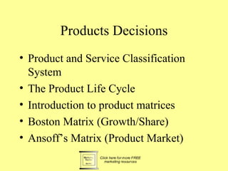 Products Decisions
• Product and Service Classification
  System
• The Product Life Cycle
• Introduction to product matrices
• Boston Matrix (Growth/Share)
• Ansoff’s Matrix (Product Market)
 