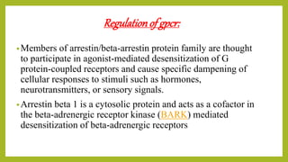 Regulationof gpcr:
•Members of arrestin/beta-arrestin protein family are thought
to participate in agonist-mediated desensitization of G
protein-coupled receptors and cause specific dampening of
cellular responses to stimuli such as hormones,
neurotransmitters, or sensory signals.
•Arrestin beta 1 is a cytosolic protein and acts as a cofactor in
the beta-adrenergic receptor kinase (BARK) mediated
desensitization of beta-adrenergic receptors
 