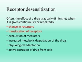 Receptor desensitization
Often, the effect of a drug gradually diminishes when
it is given continuously or repeatedly
• change in receptors
• translocation of receptors
• exhaustion of mediators
• increased metabolic degradation of the drug
• physiological adaptation
• active extrusion of drug from cells
 