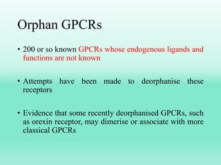 Orphan GPCRs
• 200 or so known GPCRs whose endogenous ligands and
functions are not known
• Attempts have been made to deorphanise these
receptors
• Evidence that some recently deorphanised GPCRs, such
as orexin receptor, may dimerise or associate with more
classical GPCRs
 