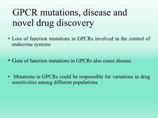 GPCR mutations, disease and
novel drug discovery
• Loss of function mutations in GPCRs involved in the control of
endocrine systems
• Gain of function mutations in GPCRs also cause disease
• Mutations in GPCRs could be responsible for variations in drug
sensitivities among different populations
 