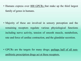 • Humans express over 800 GPCRs that make up the third largest
family of genes in humans.
• Majority of these are involved in sensory perception and the
remaining receptors regulate various physiological functions
including nerve activity, tension of smooth muscle, metabolism,
rate and force of cardiac contraction, and the glandular secretion.
• GPCRs are the targets for many drugs; perhaps half of all non-
antibiotic prescription drugs act at these receptors.
 