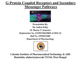 G-Protein Coupled Receptors and Secondary
Messenger Pathways
Presentation By;
Mr. Saikat Polley
M. Pharm 1st Semester
Registration No. 211592320210002 of 2021-22
Roll No. 15920221005
Department of Pharmacology
Calcutta Institute of Pharmaceutical Technology & AHS
Banitabla, uluberia,howrah-711316, West Bengal
 