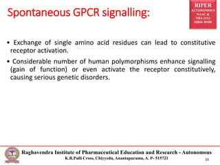 RIPER
AUTONOMOUS
NAAC &
NBA (UG)
SIRO- DSIR
Raghavendra Institute of Pharmaceutical Education and Research - Autonomous
K.R.Palli Cross, Chiyyedu, Anantapuramu, A. P- 515721 10
• Exchange of single amino acid residues can lead to constitutive
receptor activation.
• Considerable number of human polymorphisms enhance signalling
(gain of function) or even activate the receptor constitutively,
causing serious genetic disorders.
Spontaneous GPCR signalling:
 