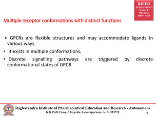 RIPER
AUTONOMOUS
NAAC &
NBA (UG)
SIRO- DSIR
Raghavendra Institute of Pharmaceutical Education and Research - Autonomous
K.R.Palli Cross, Chiyyedu, Anantapuramu, A. P- 515721 11
• GPCRs are flexible structures and may accommodate ligands in
various ways.
• It exists in multiple conformations.
• Discrete signalling pathways are triggered by discrete
conformational states of GPCR
Multiple receptor conformations with distinct functions
 