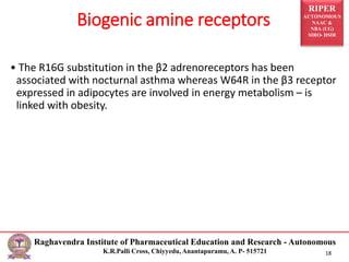 RIPER
AUTONOMOUS
NAAC &
NBA (UG)
SIRO- DSIR
Raghavendra Institute of Pharmaceutical Education and Research - Autonomous
K.R.Palli Cross, Chiyyedu, Anantapuramu, A. P- 515721 18
• The R16G substitution in the β2 adrenoreceptors has been
associated with nocturnal asthma whereas W64R in the β3 receptor
expressed in adipocytes are involved in energy metabolism – is
linked with obesity.
Biogenic amine receptors
 