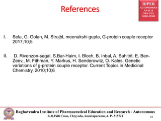 RIPER
AUTONOMOUS
NAAC &
NBA (UG)
SIRO- DSIR
Raghavendra Institute of Pharmaceutical Education and Research - Autonomous
K.R.Palli Cross, Chiyyedu, Anantapuramu, A. P- 515721 19
I. Sela, G. Golan, M. Strajbl, meenakshi gupta, G-protein couple receptor
2017;10;5
II. D. Rivenzon-segal, S.Bar-Haim, I. Bloch, B. Inbal, A. Sahitrit, E. Ben-
Zeev,, M. Fithman, Y. Markus, H. Senderowitz, O. Kales. Genetic
variations of g-protein couple receptor. Current Topics in Medicinal
Chemistry, 2010;10;6
References
 