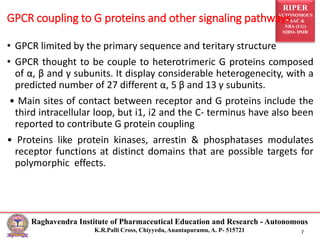 RIPER
AUTONOMOUS
NAAC &
NBA (UG)
SIRO- DSIR
Raghavendra Institute of Pharmaceutical Education and Research - Autonomous
K.R.Palli Cross, Chiyyedu, Anantapuramu, A. P- 515721 7
• GPCR limited by the primary sequence and teritary structure
• GPCR thought to be couple to heterotrimeric G proteins composed
of α, β and γ subunits. It display considerable heterogenecity, with a
predicted number of 27 different α, 5 β and 13 γ subunits.
• Main sites of contact between receptor and G proteins include the
third intracellular loop, but i1, i2 and the C- terminus have also been
reported to contribute G protein coupling
• Proteins like protein kinases, arrestin & phosphatases modulates
receptor functions at distinct domains that are possible targets for
polymorphic effects.
GPCR coupling to G proteins and other signaling pathways
 
