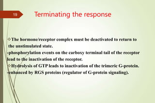 Terminating the response
The hormone/receptor complex must be deactivated to return to
the unstimulated state.
-phosphorylation events on the carboxy terminal tail of the receptor
lead to the inactivation of the receptor.
Hydrolysis of GTP leads to inactivation of the trimeric G-protein.
-enhanced by RGS proteins (regulator of G-protein signaling).
19
 