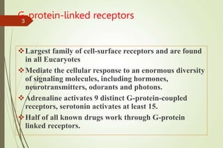 G-protein-linked receptors
Largest family of cell-surface receptors and are found
in all Eucaryotes
Mediate the cellular response to an enormous diversity
of signaling molecules, including hormones,
neurotransmitters, odorants and photons.
Adrenaline activates 9 distinct G-protein-coupled
receptors, serotonin activates at least 15.
Half of all known drugs work through G-protein
linked receptors.
3
 