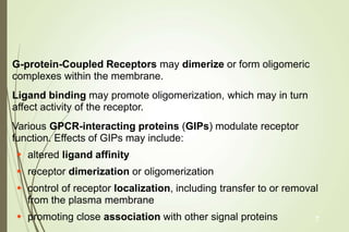 G-protein-Coupled Receptors may dimerize or form oligomeric
complexes within the membrane.
Ligand binding may promote oligomerization, which may in turn
affect activity of the receptor.
Various GPCR-interacting proteins (GIPs) modulate receptor
function. Effects of GIPs may include:
 altered ligand affinity
 receptor dimerization or oligomerization
 control of receptor localization, including transfer to or removal
from the plasma membrane
 promoting close association with other signal proteins 7
 