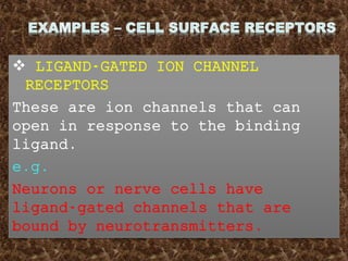  LIGAND-GATED ION CHANNEL
RECEPTORS
These are ion channels that can
open in response to the binding
ligand.
e.g.
Neurons or nerve cells have
ligand-gated channels that are
bound by neurotransmitters.
 