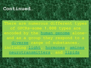 Continued…
There are numerous different types
of GPCRs—some 1,000 types are
encoded by the human genome alone—
and as a group they respond to a
diverse range of substances,
including light, hormones, amines,
neurotransmitters, and lipids.
 