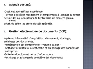 Agenda partagé: -Outil collaboratif par excellence -Permet d'accéder rapidement et simplement à l'emploi du temps  de tous les collaborateurs de l'entreprise de manière plus ou moins  détaillée selon les droits d'accès spécifiés. Gestion électronique de documents (GED): -système informatisé d'acquisition, classement, stockage,  archivage des documents. -numérisation qui comprime le « volume papier » -Méthode infaillible à la recherche et au partage des données de  l'entreprise. -Evite les doublons et perte d'informations. -Archivage et sauvegarde complète des documents 