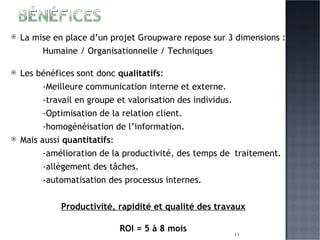 La mise en place d’un projet Groupware repose sur 3 dimensions : Humaine / Organisationnelle / Techniques Les bénéfices sont donc  qualitatifs : -Meilleure communication interne et externe. -travail en groupe et valorisation des individus. -Optimisation de la relation client. -homogénéisation de l’information. Mais aussi  quantitatifs : -amélioration de la productivité, des temps de  traitement. -allègement des tâches. -automatisation des processus internes. Productivité, rapidité et qualité des travaux ROI = 5 à 8 mois 