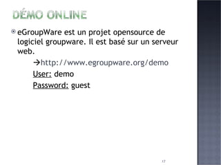 eGroupWare est un projet opensource de logiciel groupware. Il est basé sur un serveur web.  http://www.egroupware.org/demo User:  demo  Password:  guest 
