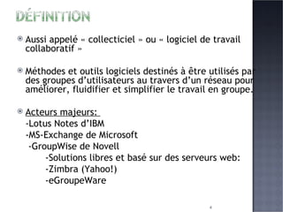 Aussi appelé « collecticiel » ou « logiciel de travail collaboratif » Méthodes et outils logiciels destinés à être utilisés par des groupes d’utilisateurs au travers d’un réseau pour améliorer, fluidifier et simplifier le travail en groupe. Acteurs majeurs:  -Lotus Notes d’IBM -MS-Exchange de Microsoft   -GroupWise de Novell  -Solutions libres et basé sur des serveurs web:  -Zimbra (Yahoo!) -eGroupeWare 
