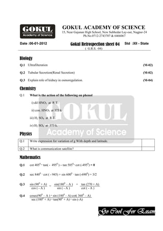 GOKUL ACADEMY OF SCIENCE
                                 15, Near Gajanan High School, New Subhedar Lay-out, Nagpur-24
                                                 Ph.No.0712-2743707 & 6466067

Date :06-01-2012                       Gokul Retrospection sheet 04          Std :XII - State
                                                   ( G.R.S. -04)


Biology
Q.1 Ultrafilteration                                                                       (M-02)

Q.2 Tubular Secretion(Renal Secretion)                                                     (M-02)

Q.3 Explain role of kidney in osmoregulation.                                              (M-04)

Chemistry
Q.1    What is the action of the following on phenol

        i) dil HNO3 at R.T.

        ii) con. HNO3 at 373 k

       iii) H2 SO4 at R.T.

       iv) H2 SO4 at 373 k.

Physics
Q.1    Write expression for variation of g With depth and latitude.

Q.2    What is communication satellite?

Mathematics
Q.1    cot 4050 · tan( - 4950 ) – tan 5850· cot (-4950) = 0

Q.2    sec 8400 · cot ( - 945) + sin 6000 · tan (-6900) = 3/2

Q.3    sin (900 + A) _    sin(1800 – A ) + tan (270 + A)
        cos ( - A )         sin ( - A )    cot ( - A )

Q.4    cosec(900 – A ) · sin (1800 – A) cot( 3600 – A)
        sec (1800 + A) · tan(900 + A) · sin (-A)


                                                                Go Cool For Exam
                                                                .
 