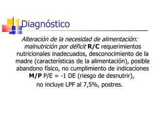 Diagnóstico Alteración de la necesidad de alimentación: malnutrición por déficit   R/C  requerimientos nutricionales inadecuados, desconocimiento de la madre (características de la alimentación), posible abandono físico, no cumplimiento de indicaciones  M/P  P/E = -1 DE (riesgo de desnutrir),  no incluye LPF al 7,5%, postres. 