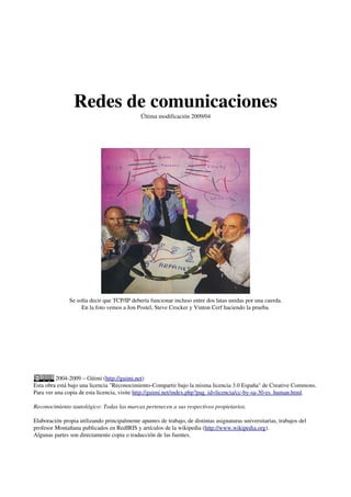 Redes de comunicaciones
Última modificación 2009/04
Se solía decir que TCP/IP debería funcionar incluso entre dos latas unidas por una cuerda.
En la foto vemos a Jon Postel, Steve Crocker y Vinton Cerf haciendo la prueba.
2004-2009 – Güimi (http://guimi.net)
Esta obra está bajo una licencia "Reconocimiento-Compartir bajo la misma licencia 3.0 España" de Creative Commons.
Para ver una copia de esta licencia, visite http://guimi.net/index.php?pag_id=licencia/cc-by-sa-30-es_human.html.
Reconocimiento tautológico: Todas las marcas pertenecen a sus respectivos propietarios.
Elaboración propia utilizando principalmente apuntes de trabajo, de distintas asignaturas universitarias, trabajos del
profesor Montañana publicados en RedIRIS y artículos de la wikipedia (http://www.wikipedia.org).
Algunas partes son directamente copia o traducción de las fuentes.
 