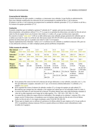 Redes de comunicaciones 3. EL MODELO INTERNET
Generación de Subredes
Cuando disponemos de redes grandes y complejas, es interesante crear subredes, lo que facilita su administración.
Para crear subredes modificamos las máscaras de red, incrementando la cantidad de bits a 1 de la máscara.
El número n de bits a 1 de la máscara nos proporciona la cantidad de subredes generadas (2n
-2) y el número m de bits a
0 el número de equipos permitidos (2m
-2).
Limitación
Se puede comprobar que en realidad se generan 2n
subredes de 2m
equipos, pero por las restricciones de
direccionamiento, solo podemos utilizar 2n
-2 y 2m
-2, ya que no se permiten las direcciones con todos los bits de red y/o
todos los bits de equipo (host) con el mismo valor (todos a 1 o todos a 0), ya que son direcciones especiales.
En concreto el octeto "1000 0000" (128) no se debe utilizar para crear subredes porque generaría dos subredes que no
se deben usar (todo 0 o todo 1 en el bit de red). Del mismo modo 255.255.255.254 es una máscara inútil porque solo
permite dos direcciones que no se pueden usar (todo 0 o todo 1 en el equipo).
Algunas implementaciones (llamadas "subnet-zero") sí utilizan esas dos subredes (y también la máscara 128), pero no
es una utilización correcta y en redes complejas puede generar problemas inesperados.
Tabla resumen de subredes
Bits Subred
/ Equipo
1 / 7 *
sxxx xxxx
2 / 6
ssxx xxxx
3 / 5
sssx xxxx
4 / 4
ssss xxxx
5 / 3
ssss sxxx
6 / 2
ssss ssxx
7 / 1 *
ssss sssx
8 / 0 *
ssss ssss
Subredes /
Rango
2 / 128 *
sxxx xxxx
4 / 64
ssxx xxxx
8 / 32
sssx xxxx
16 / 16
ssss xxxx
32 / 8
ssss sxxx
64 / 4
ssss ssxx
128 / 2 *
ssss sssx
256 / 1 *
ssss ssss
Máscara 128 *
1000 0000
192
1100 0000
224
1110 0000
240
1111 0000
248
1111 1000
252
1111 1100
254 *
1111 1110
255 *
1111 1111
Rangos
efectivos
(utilizables)
[0]
* Inútil
[2]
64-128
[6]
32-64-96-
128-160-19
2
[14]
16-32-48-
64-80-96-
112-128-14
4-
160-176-19
2-
208-224
[30]
8-16-24-
32-40-48-
...
200-208-21
6-
224-232-24
0
[62]
4-8-12-
16-20-24-
...
232-236-24
0-
244-248
[126]
2-4-6-8-
...
250-252
*Inútil en
el último
octeto de la
máscara
[254]
* Se pasa
de una red
a 254 redes
de clase
inferior.
● En la primera fila vemos los bits de la máscara de red que dedicamos a crear subredes, marcados con 's', y los
bits que dedicamos a equipos, marcados con 'x' (p.e. en la tercera columna dedicamos 3 a subredes y 5 a
equipos sssx xxxx).
● En la segunda fila vemos el número de subredes creadas (2s
) y el rango de equipos en cada subred (2x
).
Recordemos que siempre hay dos subredes y dos equipos por subred que no son utilizables (todo 0 y todo 1).
● La tercera fila indica el valor decimal de la máscara. Se puede obtener para cada celda fácilmente sumando al
valor de la celda izquierda con el rango de la celda superior. P.e.: 128 + 64 = 192; 240 + 8 = 248 ...
● La cuarta fila nos indica los rangos efectivos (utilizables). Por ejemplo en la columna 3 -máscara 224-, si los
rangos son de 32 direcciones y no podemos usar ni el primer rango (todos los bits de red a 0) ni el último
(todos los bits de red a 1), los rangos resultantes serán 32-64-96-128-160-192.
● Nótese que en ningún caso se utilizan ni la primera ni la última subred (la que empieza en 0 y la que acaba en
255). La penúltima columna (máscara 254) no se puede utilizar en el último octeto (obtendríamos redes
inviables de 2 equipos).
http://guimi.net 18 / 99
 