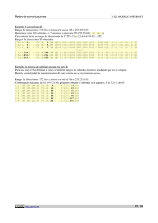 Redes de comunicaciones 3. EL MODELO INTERNET
Ejemplo 5 con red tipo B:
Rango de direcciones: 172.16.x.x (máscara inicial /16 o 255.255.0.0)
Queremos crear 126 subredes -> Tomamos la máscara 255.255.254.0 (1111 111|0)
Cada subred tiene un rango de direcciones de 2*255 -2 (x): [2-4-6-8-10-12-...252]
Rangos de direcciones IP obtenidos:
172.16. 2.1 - 172.18. 3.254 (0000 001|0.0000 0000.0000 0001 - 0000 001|1.1111 1111.1111 1110)
172.16. 4.1 - 172.18. 5.254 (0000 010|0.0000 0000.0000 0001 - 0000 010|1.1111 1111.1111 1110)
172.16. 6.1 - 172.18. 7.254 (0000 011|0.0000 0000.0000 0001 - 0000 011|1.1111 1111.1111 1110)
[...]
172.16.248.1 - 172.18.249.254 (1111 100|0.0000 0000.0000 0001 - 1111 100|1.1111 1111.1111 1110)
172.16.250.1 - 172.18.251.254 (1111 101|0.0000 0000.0000 0001 - 1111 101|1.1111 1111.1111 1110)
172.16.252.1 - 172.18.253.254 (1111 110|0.0000 0000.0000 0001 - 1111 110|1.1111 1111.1111 1110)
Ejemplo de mezcla de subredes en una red tipo B:
Para una mayor flexibilidad, a veces se utilizan rangos de subredes distintos, cuidando que no se solapen.
Dada la complejidad de mantenimiento de este sistema no se recomienda su uso.
Rango de direcciones: 172.16.x.x (máscara inicial /16 o 255.255.0.0)
Combinando máscaras de 18, 19 y 21 bits podemos obtener 3 subredes de 8 equipos, 3 de 32 y 1 de 64:
/21 (255.255.248.0) 172.16. 8.1 - 172.16. 15.254
/21 (255.255.248.0) 172.16. 16.1 - 172.16. 23.254
/21 (255.255.248.0) 172.16. 24.1 - 172.16. 31.254
/19 (255.255.224.0) 172.16. 32.1 - 172.16. 63.254
/19 (255.255.224.0) 172.16. 64.1 - 172.16. 95.254
/19 (255.255.224.0) 172.16. 96.1 - 172.16.127.254
/18 (255.255.192.0) 172.16.128.1 - 172.16.191.254
http://guimi.net 20 / 99
 