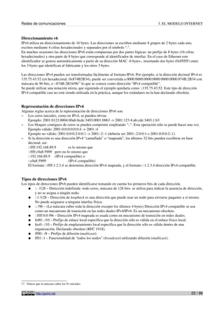 Redes de comunicaciones 3. EL MODELO INTERNET
Direccionamiento v6
IPv6 utiliza un direccionamiento de 16 bytes. Las direcciones se escriben mediante 8 grupos de 2 bytes cada uno,
escritos mediante 4 cifras hexadecimales y separados por el símbolo ":".
En muchas ocasiones las direcciones IPv6 están compuestas por dos partes lógicas: un prefijo de 8 bytes (16 cifras
hexadecimales) y otra parte de 8 bytes que corresponde al identificador de interfaz. En el caso de Ethernet este
identificador se genera automáticamente a partir de su dirección MAC -6 bytes-, insertando dos bytes (0xFFFF) entre
los 3 bytes que identifican al fabricante y los otros 3 bytes.
Las direcciones IPv4 pueden ser transformadas fácilmente al formato IPv6. Por ejemplo, si la dirección decimal IPv4 es
135.75.43.52 (en hexadecimal, 0x874B2B34), puede ser convertida a 0000:0000:0000:0000:0000:0000:874B:2B34 con
máscara de 96 bits, o ::874B:2B34/9617
lo que se conoce como dirección “IPv4 compatible”.
Se puede utilizar una notación mixta, que siguiendo el ejemplo quedaría como ::135.75.43.52. Este tipo de dirección
IPv4 compatible casi no está siendo utilizada en la práctica, aunque los estándares no la han declarado obsoleta.
Representación de direcciones IPv6
Algunas reglas acerca de la representación de direcciones IPv6 son:
– Los ceros iniciales, como en IPv4, se pueden obviar.
Ejemplo: 2001:0123:0004:00ab:0cde:3403:0001:0063 -> 2001:123:4:ab:cde:3403:1:63
– Los bloques contiguos de ceros se pueden comprimir empleando "::". Esta operación sólo se puede hacer una vez.
Ejemplo válido: 2001:0:0:0:0:0:0:4 -> 2001::4
Ejemplo no válido: 2001:0:0:0:2:0:0:1 -> 2001::2::1 (debería ser 2001::2:0:0:1 o 2001:0:0:0:2::1)
– Si la dirección es una dirección IPv4 “camuflada” o “mapeada”, los últimos 32 bits pueden escribirse en base
decimal; así:
::ffff:192.168.89.9 es lo mismo que
::ffff:c0a8:5909 pero no lo mismo que
::192.168.89.9 (IPv4 compatible) o
::c0a8:5909 (IPv4 compatible)
El formato ::ffff:1.2.3.4 se denomina dirección IPv4 mapeada, y el formato ::1.2.3.4 dirección IPv4 compatible.
Tipos de direcciones IPv6
Los tipos de direcciones IPv6 pueden identificarse tomando en cuenta los primeros bits de cada dirección.
● :: /128 – Dirección indefinida -todo ceros, máscara de 128 bits- se utiliza para indicar la ausencia de dirección,
y no se asigna a ningún nodo.
● ::1 /128 – Dirección de loopback es una dirección que puede usar un nodo para enviarse paquetes a sí mismo.
No puede asignarse a ninguna interfaz física.
● :: /96 – (La máscara cubre toda la dirección excepto los últimos 4 bytes) Dirección IPv4 compatible se usa
como un mecanismo de transición en las redes duales IPv4/IPv6. Es un mecanismo obsoleto.
● ::ffff:0:0 /96 – Dirección IPv4 mapeada es usada como un mecanismo de transición en redes duales.
● fe80:: /10 – Prefijo de enlace local específica que la dirección sólo es válida en el enlace físico local.
● fec0:: /10 – Prefijo de emplazamiento local específica que la dirección sólo es válida dentro de una
organización. Declarado obsoleto (RFC 1918).
● ff00:: /8 – Prefijo de difusión (multicast).
● ff01::1 – Funcionalidad de "todos los nodos" (broadcast) utilizando difusión (multicast).
17 Nótese que la máscara cubre los 0's iniciales.
http://guimi.net 22 / 99
 
