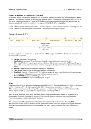 Redes de comunicaciones 3. EL MODELO INTERNET
Sistema de Nombres de Dominio (DNS) en IPv6
Al diseñarse IPv6 se realizaron dos propuestas para el sistema de nombres de dominio, una basada en registros AAAA
(quad-A) y otra basada en registros A6. Mientras que la idea de quad-A es una simple generalización del DNS IPv4, la
idea de A6 es una revisión y puesta a punto del DNS para ser más genérico incluyendo otras innovaciones como las
etiquetas de cadena de bits (bit-string labels) y los registros DNAME, de ahí su complejidad.
El RFC 3363 recomienda utilizar registros AAAA mientras se prueba y estudia exhaustivamente el uso de registros A6.
El RFC 3364 realiza una comparación de las ventajas y desventajas de cada tipo de registro.
Cabecera de trama de IPv6
0 4 12 32 48 56 63
Vers. Traffic Class Flow Label Payload Length Next Header Hop Limit
Source Address
(128 bits)
Destination Address
(128 bits)
El campo Longitud ya no es necesario, ya que la cabecera de IPv6 siempre tiene 40 bytes. Tampoco se realiza una suma
de integridad de la cabecera.
● Version: Versión del protocolo: v6.
● Traffic Class: Equivale a "Type of Service". Indica la clase de tráfico para la gestión de QoS.
● Flow Label: Todos los paquetes pertenecientes al mismo flujo tienen el mismo valor de FL, haciendo que sea
reconocible sin necesidad de estudiar el contenido del paquete. Esto puede ser útil para QoS, encaminamiento,
filtros...
● Payload Length: Longitud de los datos transmitidos del paquete.
● Next Header: Indica el tipo de cabecera de los datos transportados.
● Hop Limit: Equivale a Time to Live (TTL). Indica un número de saltos -especificado por el protocolo de alto
nivel que genera el datagrama- tras el cual se debe descartar el paquete.
● Source IP Address: dirección IP del equipo emisor.
● Destination IP Address: dirección IP del equipo receptor.
IPSec
Los protocolos de IPSec se definieron originalmente en las RFCs 1825 y 1829, publicadas en 1995. IPSec es obligatorio
en IPv6 y opcional en IPv4. El objetivo principal de IPSec es proporcionar protección a los paquetes IP.
IPSec establece comunicaciones IP con seguridad de extremo a extremo, lo que significa que los nodos intermedios
utilizan el protocolo IP, sin necesidad de una implementación específica para IPSec.
Antes de iniciar el envío de datos, IPSec realiza una autenticación de los extremos y negocia los parámetros de la
comunicación. Durante la comunicación utiliza ISAKMP (Internet Security Association and Key Management
Protocol) para realizar cambios dinámicos de las claves.
Para la comunicación IPSec permite utilizar dos protocolos diferentes: AH (Authentication Header) y ESP
(Encapsulation Security Payload). El protocolo AH permite únicamente verificar la integridad del paquete (mediante
firma). El protocolo ESP permite cifrar la información (DES, 3DES...) y opcionalmente verificar la integridad del
paquete.
http://guimi.net 23 / 99
 