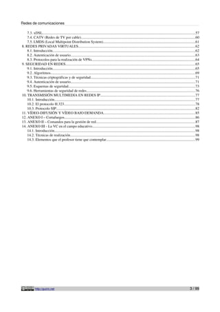 Redes de comunicaciones
7.3. xDSL.....................................................................................................................................................................57
7.4. CATV (Redes de TV por cable)...........................................................................................................................60
7.5. LMDS (Local Multipoint Distribution System)...................................................................................................61
8. REDES PRIVADAS VIRTUALES..............................................................................................................................62
8.1. Introducción..........................................................................................................................................................62
8.2. Autenticación de usuario.......................................................................................................................................63
8.3. Protocolos para la realización de VPNs................................................................................................................64
9. SEGURIDAD EN REDES............................................................................................................................................65
9.1. Introducción..........................................................................................................................................................65
9.2. Algoritmos............................................................................................................................................................69
9.3. Técnicas criptográficas y de seguridad.................................................................................................................71
9.4. Autenticación de usuario.......................................................................................................................................71
9.5. Esquemas de seguridad.........................................................................................................................................73
9.6. Herramientas de seguridad de redes.....................................................................................................................76
10. TRANSMISIÓN MULTIMEDIA EN REDES IP.......................................................................................................77
10.1. Introducción........................................................................................................................................................77
10.2. El protocolo H.323..............................................................................................................................................78
10.3. Protocolo SIP......................................................................................................................................................82
11. VÍDEO-DIFUSIÓN Y VÍDEO BAJO DEMANDA...................................................................................................85
12. ANEXO I – Cortafuegos.............................................................................................................................................86
13. ANEXO II – Comandos para la gestión de red...........................................................................................................87
14. ANEXO III - La VC en el campo educativo...............................................................................................................98
14.1. Introducción........................................................................................................................................................98
14.2. Técnicas de realización.......................................................................................................................................98
14.3. Elementos que el profesor tiene que contemplar................................................................................................99
http://guimi.net 3 / 99
 