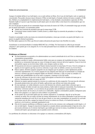 Redes de comunicaciones 4. ETHERNET
Aunque el estándar define el uso half-duplex, no se suele utilizar en fibras. En el caso de half-duplex solo se soporta un
concentrador. Para poder alcanzar mayor distancia (330m) en half-duplex el tamaño mínimo de trama se amplia a 512B
bits. Debido a la complejidad de la implementación half-duplex, se han diseñado concentradores especiales de fibra
llamados buffered repeaters que funcionan en full-duplex pero sin aislar tráfico como hacen los conmutadores que son
más complejos.
En caso de que por un puerto de un conmutador llegue una trama de menos de 512B y el conmutador tenga que enviarla
por un puerto half-duplex, el conmutador podrá:
● Añadir una extensión de portadora para que la trama tenga 512B.
● Concatenar tramas (tramas Jumbo o Jumbo frames) y añadir luego la extensión de portadora si no llegan a
tener 512B.
Cuando el conmutador recibe una trama con extensión de portadora y tiene que enviarla a un puerto full-duplex o un
puerto no gigabit elimina la portadora.
En fibra óptica aparecen los Gbics que llevan la óptica del protocolo para hacer más flexibles los nodos.
Actualmente se está desarrollando el estándar IEEE 802.3ae a 10 Gbps. No funcionará en cable de par trenzado
categoría 5, pero puede que si en categoría 5e o 6. Se están pensando hacer un estándar con velocidad variable como en
los módems.
Problemas en Ethernet
● Su funcionamiento no permitía a los administradores un control centralizado de la red. Esto se soluciona con
conmutadores programables.
● Ethernet considera el medio suficientemente fiable como para no ocuparse de la pérdida de tramas. Una trama
perdida no se retransmite hasta que no vence el tiempo de espera (timeout) del nivel superior. Como el nivel de
red también supone un nivel de enlace fiable, estos tiempos suelen ser altos.
● El mecanismo de retroceso exponencial binario intenta transmitir la trama hasta 16 veces. Si no lo consigue se
reporta al nivel superior que hay excesivas colisiones, lo que suele ser debido a errores en el nivel físico.
● Efecto captura. Distintos paquetes pequeños de una máquina que los prepara y emite rápidamente pueden
colisionar repetidamente con el mismo paquete de una máquina más lenta que irá aumentando su contador de
retroceso, mientras que para la máquina rápida son distintas colisiones y cada vez pone su contador a 0,
teniendo más probabilidades de enviar antes su paquete y mantener el uso del medio.
● La tasa de colisiones de una red es más o menos preocupante en función de los tamaños de trama que se
utilicen. Normalmente debe ser menor del 10%.
● Ethernet no reparte equitativamente los recursos en condiciones de alta ocupación. Con una tasa de colisiones
alta puede proporcionar más ancho de banda a aplicaciones que utilizan una trama más grande.
● En una topología no valida (diámetro excesivo del dominio de colisión), puede haber colisiones que se
detecten después de haber enviado una trama mínima y haber dado la trama por transmitida. Este fenómeno se
denomina "colisiones tardías" y es un síntoma de que pueden estar perdiéndose tramas mínimas.
● Un elevado numero de broadcast y/o multicast es indeseable. Algunos conmutadores pueden configurarse para
filtrar estos paquetes si se supera un cierto umbral o no permitirlos.
● Si dos puntos de la red están unidos por dos caminos alternativos, la topología deja de ser un bus para
contener un anillo. Por ese anillo circulan las tramas infinitamente sin ser nunca eliminadas lo que provoca una
saturación inmediata de la red. En el caso de que el bucle se cree entre conmutadores sin spannig tree activado
en al menos uno de ellos, aunque las tramas de unicast no entren en el bucle, si lo harán las tramas de
multicast y de broadcast, saturando igualmente la red.
● Otro de los mayores problemas en Ethernet es que uno de los dos extremos este configurado en full-duplex y el
otro en half-duplex. Aunque la mayoría de dispositivos actuales detecta automáticamente el tipo de envío, esto
provocaría colisiones en el extremo half-duplex que tendrá que reenviar la trama y la pérdida de la trama del
extremo full-duplex que presupone que no pueden existir colisiones.
Los problemas de colisiones se solucionan si los equipos se conectan a conmutadores full-duplex.
http://guimi.net 37 / 99
 